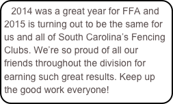 2014 was a great year for FFA and 2015 is turning out to be the same for us and all of South Carolina’s Fencing Clubs. We’re so proud of all our friends throughout the division for earning such great results. Keep up the good work everyone! 